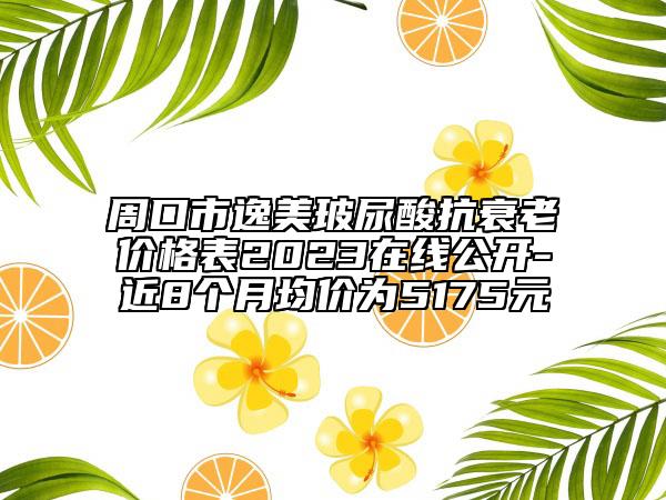 周口市逸美玻尿酸抗衰老價格表2023在線公開-近8個月均價為5175元