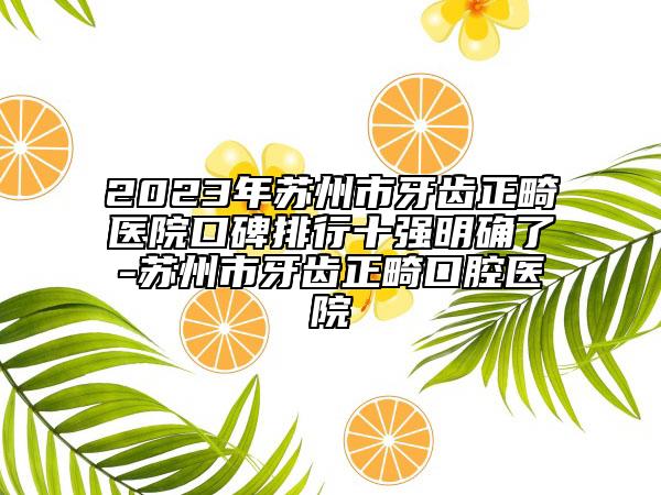 2023年蘇州市牙齒正畸醫(yī)院口碑排行十強(qiáng)明確了-蘇州市牙齒正畸口腔醫(yī)院