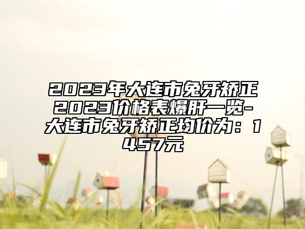 2023年大連市兔牙矯正2023價格表爆肝一覽-大連市兔牙矯正均價為：1457元