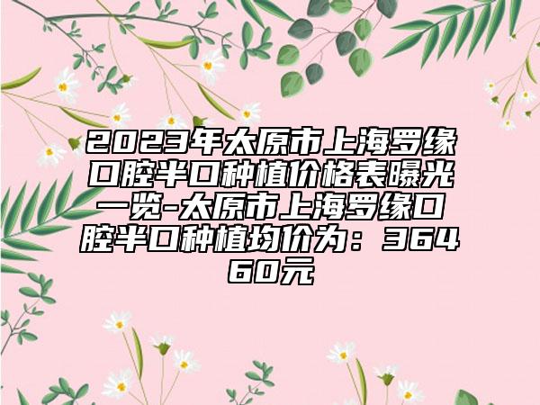 2023年太原市上海羅緣口腔半口種植價(jià)格表曝光一覽-太原市上海羅緣口腔半口種植均價(jià)為：36460元