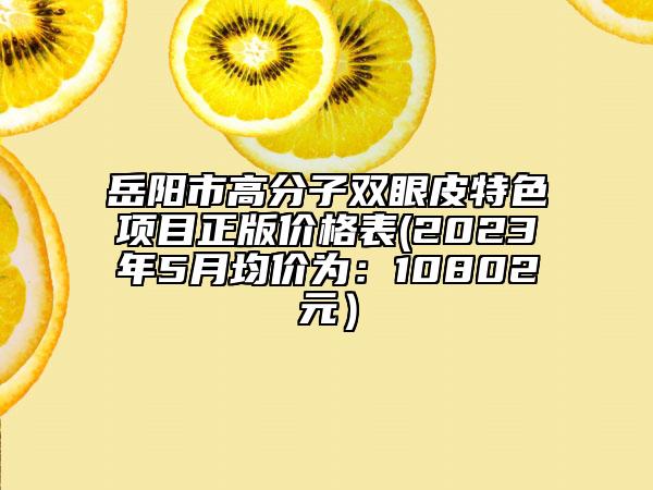 岳陽市高分子雙眼皮特色項目正版價格表(2023年5月均價為：10802元）