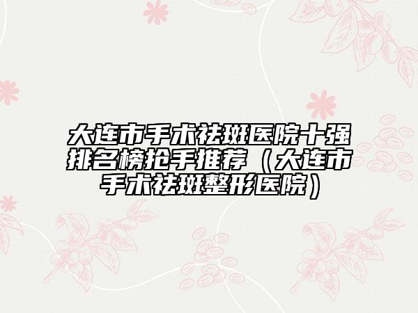 大連市手術(shù)祛斑醫(yī)院十強(qiáng)排名榜搶手推薦（大連市手術(shù)祛斑整形醫(yī)院）