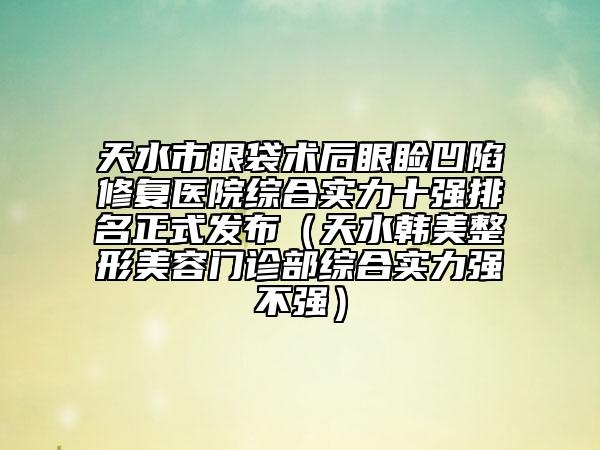 天水市眼袋術后眼瞼凹陷修復醫(yī)院綜合實力十強排名正式發(fā)布（天水韓美整形美容門診部綜合實力強不強）
