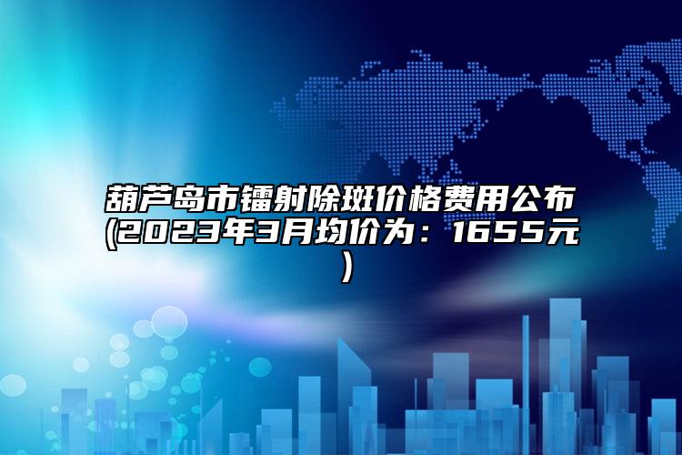 葫蘆島市鐳射除斑價格費用公布(2023年3月均價為：1655元）