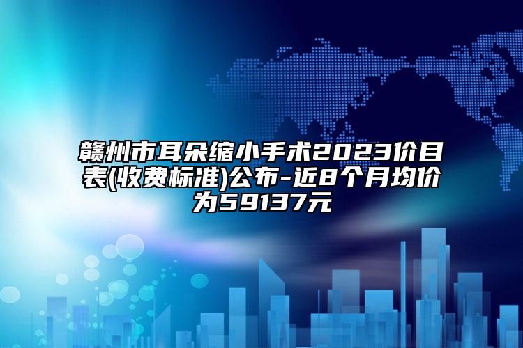 贛州市耳朵縮小手術(shù)2023價目表(收費標準)公布-近8個月均價為59137元