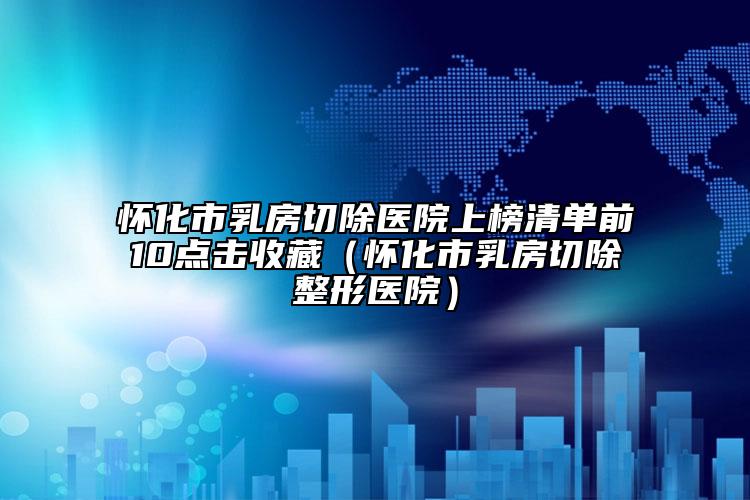 懷化市乳房切除醫(yī)院上榜清單前10點(diǎn)擊收藏（懷化市乳房切除整形醫(yī)院）
