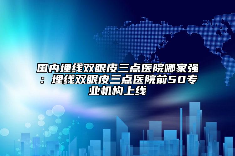 國(guó)內(nèi)埋線雙眼皮三點(diǎn)醫(yī)院哪家強(qiáng)：埋線雙眼皮三點(diǎn)醫(yī)院前50專業(yè)機(jī)構(gòu)上線