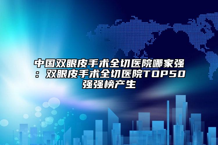中國雙眼皮手術全切醫(yī)院哪家強：雙眼皮手術全切醫(yī)院TOP50強強榜產生