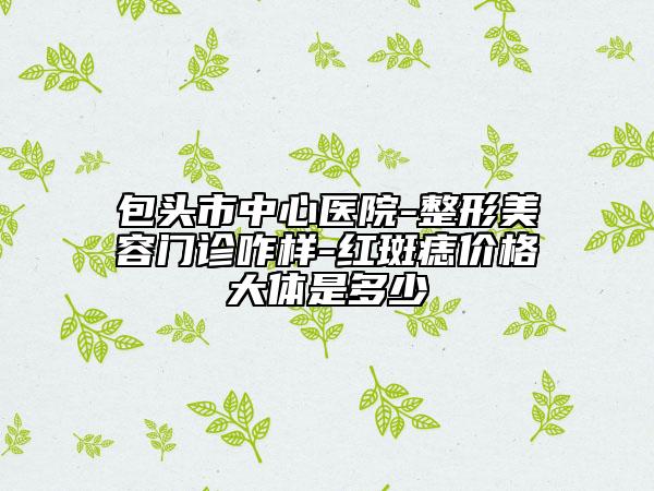 包頭市中心醫(yī)院-整形美容門診咋樣-紅斑痣價(jià)格大體是多少