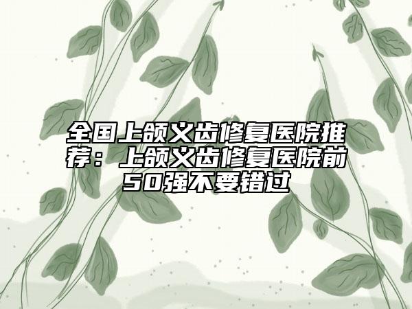 全國上頜義齒修復(fù)醫(yī)院推薦：上頜義齒修復(fù)醫(yī)院前50強不要錯過