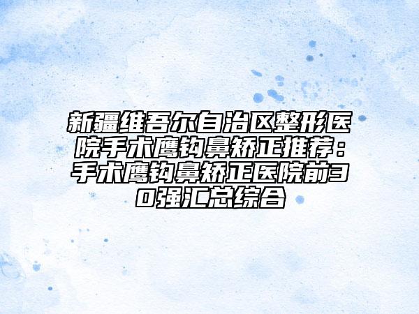 新疆維吾爾自治區(qū)整形醫(yī)院手術鷹鉤鼻矯正推薦：手術鷹鉤鼻矯正醫(yī)院前30強匯總綜合