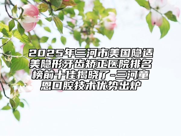 2025年三河市美國隱適美隱形牙齒矯正醫(yī)院排名榜前十佳揭曉了-三河童恩口腔技術(shù)優(yōu)勢出爐