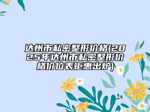 達(dá)州市私密整形價(jià)格(2025年達(dá)州市私密整形價(jià)格價(jià)位表鉅惠出爐)