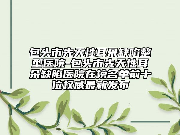 包頭市先天性耳朵缺陷整型醫(yī)院-包頭市先天性耳朵缺陷醫(yī)院在榜名單前十位權(quán)威最新發(fā)布
