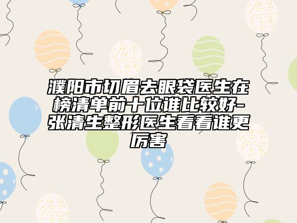 濮陽市切眉去眼袋醫(yī)生在榜清單前十位誰比較好-張清生整形醫(yī)生看看誰更厲害