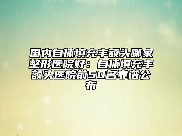 國內(nèi)自體填充豐額頭哪家整形醫(yī)院好：自體填充豐額頭醫(yī)院前50名靠譜公布