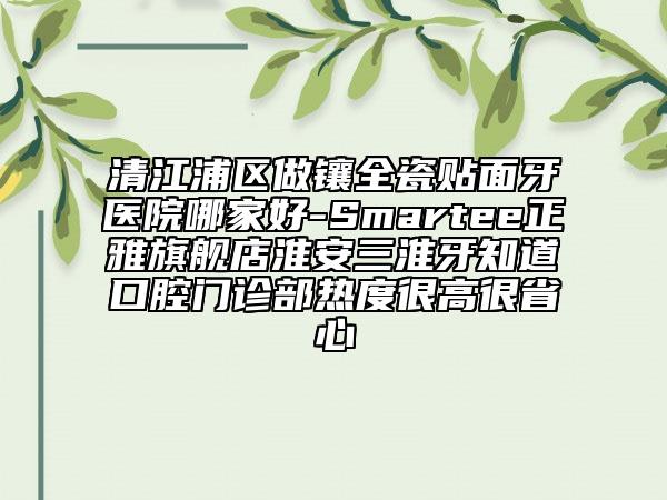 清江浦區(qū)做鑲?cè)少N面牙醫(yī)院哪家好-Smartee正雅旗艦店淮安三淮牙知道口腔門診部熱度很高很省心