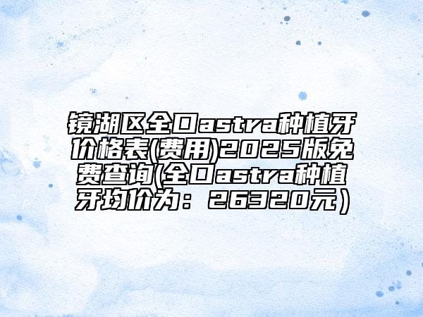 鏡湖區(qū)全口astra種植牙價(jià)格表(費(fèi)用)2025版免費(fèi)查詢(全口astra種植牙均價(jià)為:26320元)