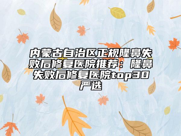 內(nèi)蒙古自治區(qū)正規(guī)隆鼻失敗后修復醫(yī)院推薦：隆鼻失敗后修復醫(yī)院top30嚴選