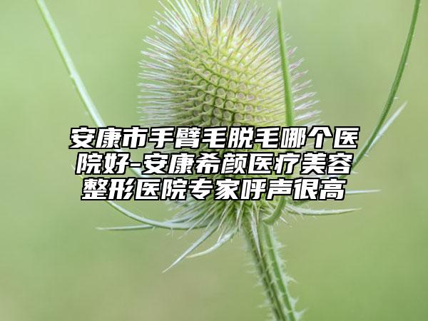 安康市手臂毛脫毛哪個(gè)醫(yī)院好-安康希顏醫(yī)療美容整形醫(yī)院專家呼聲很高