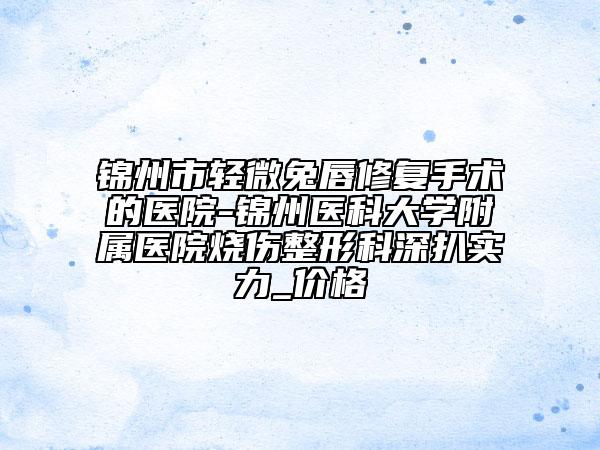 錦州市輕微兔唇修復(fù)手術(shù)的醫(yī)院-錦州醫(yī)科大學(xué)附屬醫(yī)院燒傷整形科深扒實(shí)力_價(jià)格