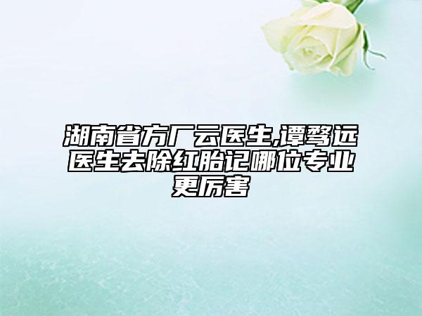 湖南省方廠云醫(yī)生,譚騖遠(yuǎn)醫(yī)生去除紅胎記哪位專業(yè)更厲害