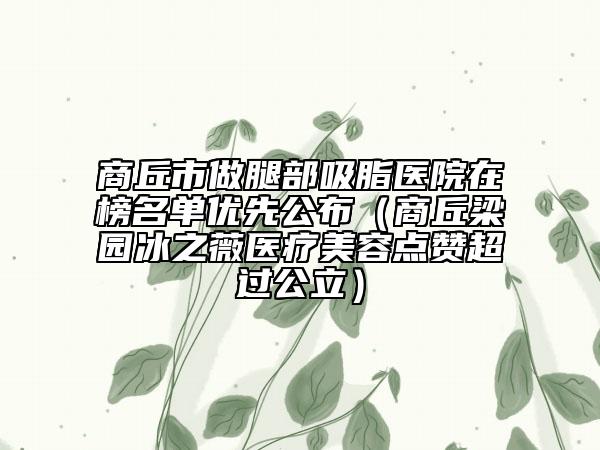 商丘市做腿部吸脂醫(yī)院在榜名單優(yōu)先公布（商丘梁園冰之薇醫(yī)療美容點(diǎn)贊超過公立）