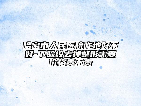 哈密市人民醫(yī)院咋地好不好-下瞼紋去掉整形需要價格貴不貴