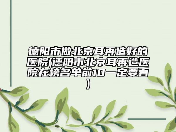 德陽市做北京耳再造好的醫(yī)院(德陽市北京耳再造醫(yī)院在榜名單前10一定要看)