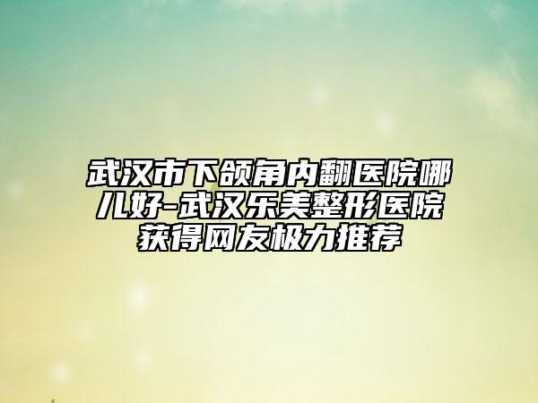 武漢市下頜角內(nèi)翻醫(yī)院哪兒好-武漢樂美整形醫(yī)院獲得網(wǎng)友極力推薦