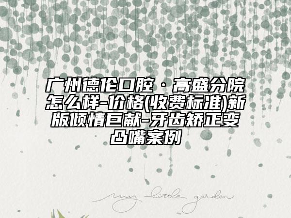 廣州德倫口腔·高盛分院怎么樣-價格(收費標(biāo)準(zhǔn))新版傾情巨獻(xiàn)-牙齒矯正變凸嘴案例
