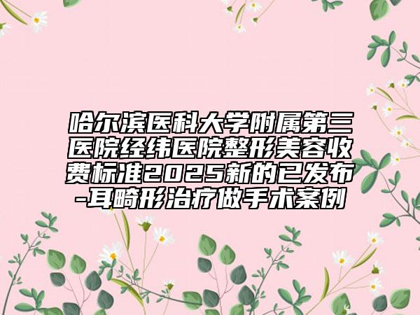 哈爾濱醫(yī)科大學(xué)附屬第三醫(yī)院經(jīng)緯醫(yī)院整形美容收費(fèi)標(biāo)準(zhǔn)2025新的已發(fā)布-耳畸形治療做手術(shù)案例