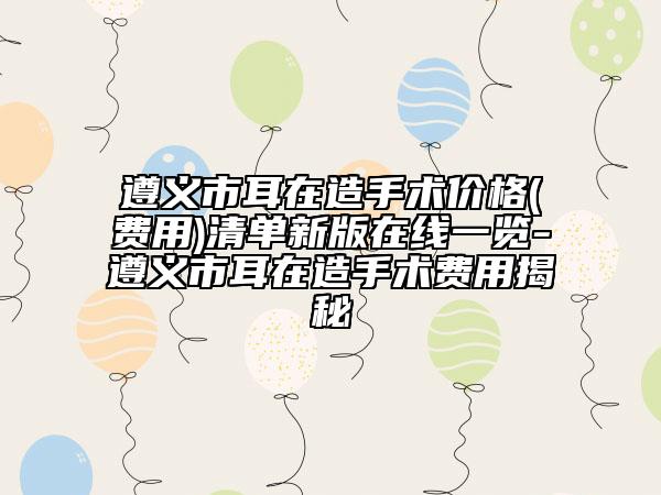 遵義市耳在造手術(shù)價格(費(fèi)用)清單新版在線一覽-遵義市耳在造手術(shù)費(fèi)用揭秘