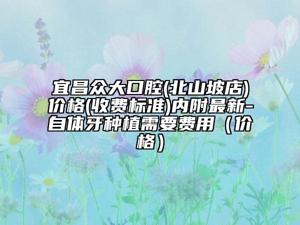 宜昌眾大口腔(北山坡店)價格(收費標準)內(nèi)附最新-自體牙種植需要費用（價格）