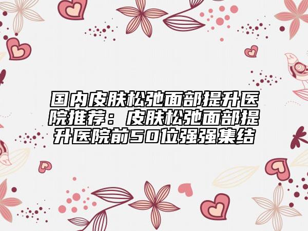國內(nèi)皮膚松弛面部提升醫(yī)院推薦:皮膚松弛面部提升醫(yī)院前50位強強集結(jié)