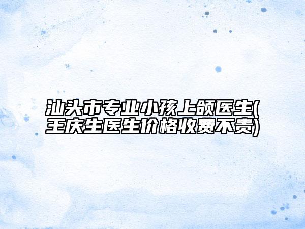 汕頭市專業(yè)小孩上頜醫(yī)生(王慶生醫(yī)生價(jià)格收費(fèi)不貴)