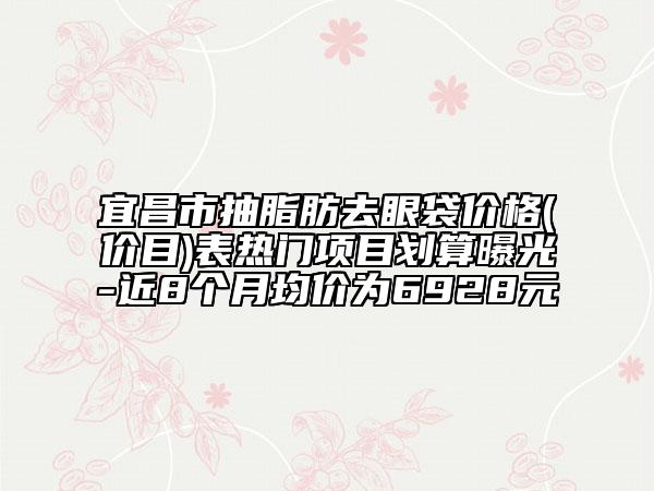 宜昌市抽脂肪去眼袋價格(價目)表熱門項目劃算曝光-近8個月均價為6928元