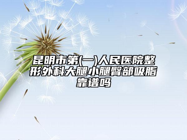 昆明市第(一)人民醫(yī)院整形外科大腿小腿臀部吸脂靠譜嗎