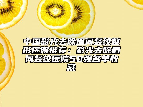 中國(guó)彩光去除眉間豎紋整形醫(yī)院推薦：彩光去除眉間豎紋醫(yī)院50強(qiáng)名單收藏