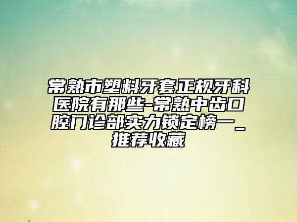 常熟市塑料牙套正規(guī)牙科醫(yī)院有那些-常熟中齒口腔門診部實力鎖定榜一_推薦收藏
