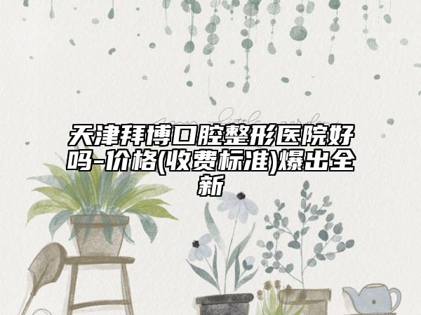 天津拜博口腔整形醫(yī)院好嗎-價格(收費標準)爆出全新