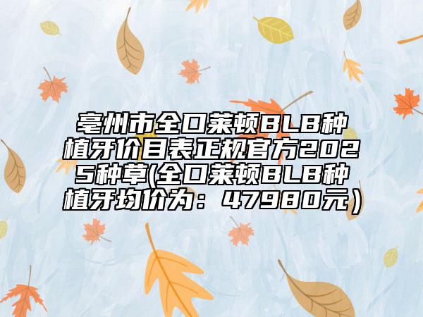 亳州市全口萊頓BLB種植牙價目表正規(guī)官方2025種草(全口萊頓BLB種植牙均價為:47980元)