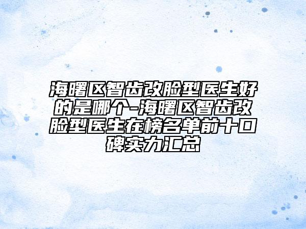 海曙區(qū)智齒改臉型醫(yī)生好的是哪個-海曙區(qū)智齒改臉型醫(yī)生在榜名單前十口碑實(shí)力匯總