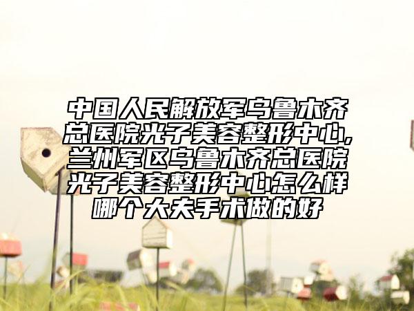 中國人民解放軍烏魯木齊總醫(yī)院光子美容整形中心,蘭州軍區(qū)烏魯木齊總醫(yī)院光子美容整形中心怎么樣哪個大夫手術做的好