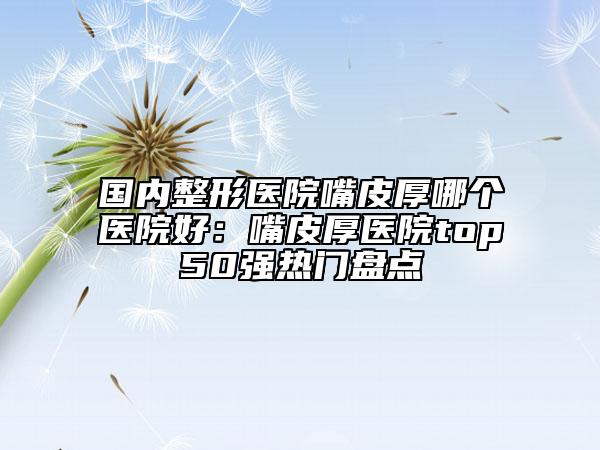國(guó)內(nèi)整形醫(yī)院嘴皮厚哪個(gè)醫(yī)院好：嘴皮厚醫(yī)院top50強(qiáng)熱門盤點(diǎn)