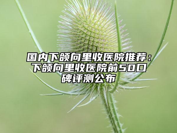 國內(nèi)下頜向里收醫(yī)院推薦：下頜向里收醫(yī)院前50口碑評測公布