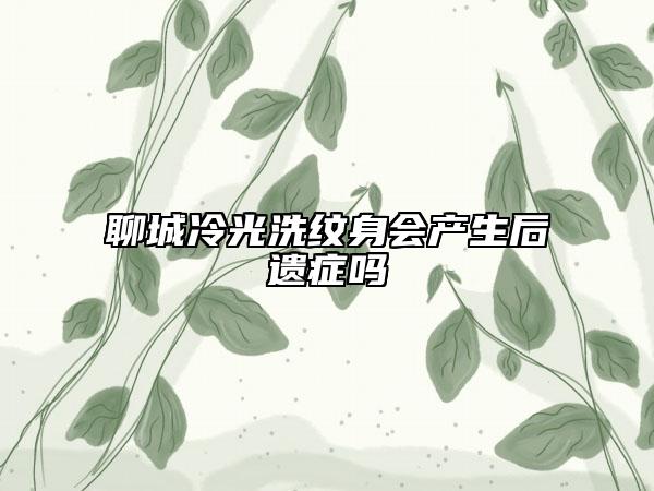 聊城冷光洗紋身會(huì)產(chǎn)生后遺癥嗎