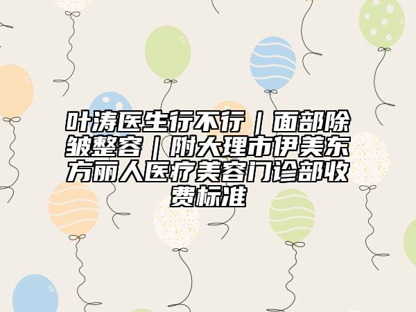 葉濤醫(yī)生行不行｜面部除皺整容｜附大理市伊美東方麗人醫(yī)療美容門(mén)診部收費(fèi)標(biāo)準(zhǔn)