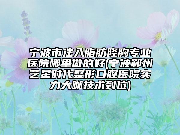 寧波市注入脂肪隆胸專業(yè)醫(yī)院哪里做的好(寧波鄞州藝星時代整形口腔醫(yī)院實(shí)力大咖技術(shù)到位)