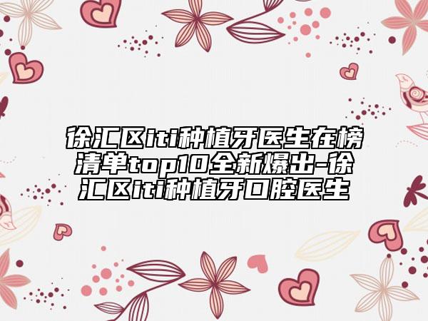 徐匯區(qū)iti種植牙醫(yī)生在榜清單top10全新爆出-徐匯區(qū)iti種植牙口腔醫(yī)生